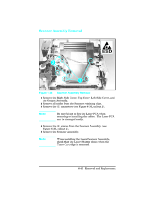 Page 197Scanner Assembly Removal
1Remove the Right Side Cover, Top Cover, Left Side Cover, and
the Output Assembly.
2Remove all cables from the Scanner retaining clips.
3Remove the (3) connectors (see Figure 6-36, callout 2). 
NoteBe careful not to flex the Laser PCA when
removing or installing the cables.  The Laser PCA
can be damaged easily.
4Remove the (4) screws from the Scanner Assembly. (see
Figure 6-36, callout 1).
5Remove the Scanner Assembly.
NoteWhen installing the Laser/Scanner Assembly,
check that...