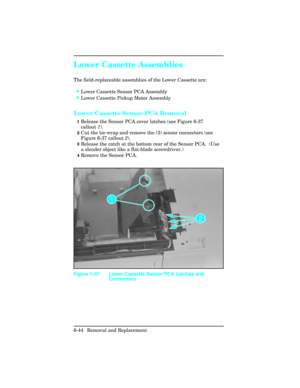 Page 198Lower Cassette Assemblies
The field-replaceable assemblies of the Lower Cassette are:
•Lower Cassette Sensor PCA Assembly
•Lower Cassette Pickup Motor Assembly
Lower Cassette Sensor PCA Removal
1Release the Sensor PCA cover latches (see Figure 6-37
callout 1).
2Cut the tie-wrap and remove the (3) sensor connectors (see
Figure 6-37 callout 2).
3Release the catch at the bottom rear of the Sensor PCA.  (Use
a slender object like a flat-blade screwdriver.)
4Remove the Sensor PCA.
Figure 1-37 Lower Cassette...