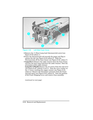 Page 2065Remove the (1) Heat Lamp lead (thermoswitch screw)(see
Figure 6-43 callout 1).  
6Press the thermoswitch tab towards the paper exit flag to
release the tab (see Figure 6-43 callout 2).  Slide the
Thermoswitch off the fuser frame (see Figure 6-43, callout 3). 
7LaserJet 4: Remove the cable retainer from the fuser frame,
and free the heat lamp lead from the cable retainer. Note the
orientation of the cable retainer.
LaserJet 4 Plus/5: Remove the (2) screws from the end cover
(see Figure 6-43, callouts 4...