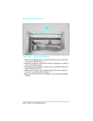 Page 214Sensor PCA Removal
1Remove the Right, Left, Top, and Font Door covers. You need
not remove the MP Tray. 
2Perform the Paper Control PCA removal procedure, as shown
in the preceding section.  
3Disconnect the connectors for SL1, SL2, and M2 from the left
end of the Sensor PCA.
4Release the (3) clips that hold the Sensor PCA cover. Remove
the cover (see Figure 6-50, callout 1).
5Remove the Sensor PCA by sliding it to the left and dropping
it down.
Figure 6-50 Sensor PCA Removal 
6-60 Removal and Replacement 