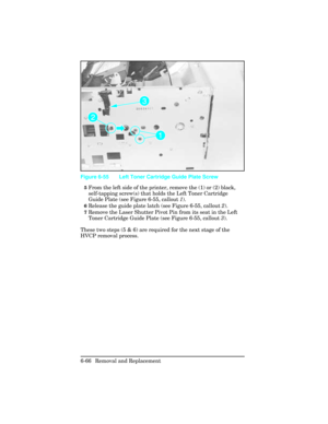 Page 2205From the left side of the printer, remove the (1) or (2) black,
self-tapping screw(s) that holds the Left Toner Cartridge
Guide Plate (see Figure 6-55, callout 1).
6Release the guide plate latch (see Figure 6-55, callout 2).
7Remove the Laser Shutter Pivot Pin from its seat in the Left
Toner Cartridge Guide Plate (see Figure 6-55, callout 3).
These two steps (5 & 6) are required for the next stage of the
HVCP removal process.
Figure 6-55 Left Toner Cartridge Guide Plate Screw
6-66 Removal and Replacement 