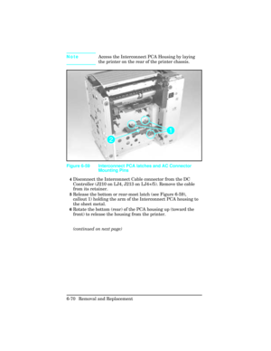 Page 224NoteAccess the Interconnect PCA Housing by laying
the printer on the rear of the printer chassis.  
4Disconnect the Interconnect Cable connector from the DC
Controller (J210 on LJ4, J213 on LJ4+/5). Remove the cable
from its retainer.
5Release the bottom or rear-most latch (see Figure 6-59),
callout 1) holding the arm of the Interconnect PCA housing to
the sheet metal.
6Rotate the bottom (rear) of the PCA housing up (toward the
front) to release the housing from the printer.
(continued on next page)...