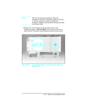 Page 225NoteThe AC Connector has polarity. Note the
orientation of the AC Connector before removing
it. This is required in order to install the
connector with the same polarity during assembly
(see Figure 6-60). 
7Release the AC Connector from the sheet metal with
needle-nose pliers.  Service Hint: Use a 5mm nut driver to
press the AC Connector retaining pins from the sheet metal. 
Figure 6-60 Correct Orientation of AC Connector (Notch at
Upper Left)
6-71 Removal and Replacement 