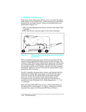 Page 25013 PAPER JAM Message       
Paper jams occur when paper fails to arrive at or clear the paper
path sensors in the allotted time.  Paper movement is monitored
primarily by two paper sensors. These are described below and
illustrated in Figure 7-3).
1PS1, the Input/Registration Sensor, located in the Paper Feed
Assembly.
2PS3, Exit Sensor, monitors paper in the Fuser Assembly.
When troubleshooting paper jams, the door associated with the
sensor must be opened and closed to clear the jam message.  For...