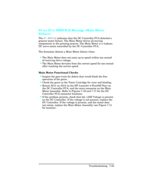 Page 26357 (or 57.1) SERVICE Message (Main Motor
Fa i l u r e )   
The 57 SERVICE indicates that the DC Controller PCA detected a
general motor failure. The Main Motor drives all moving
components in the printing process. The Main Motor is a 4-phase,
DC servo motor controlled by the DC Controller PCA. 
The formatter detects a Main Motor failure when:
•The Main Motor does not come up to speed within one second
of receiving drive voltage.
•The Main Motor deviates from the correct speed for one second
after...