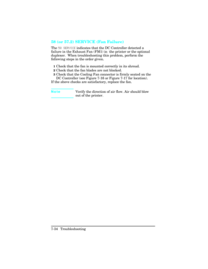 Page 26458 (or 57.2) SERVICE (Fan Failure)     
The 58 SERVICE indicates that the DC Controller detected a
failure in the Exhaust Fan (FM1) in  the printer or the optional
duplexer.  When troubleshooting this problem, perform the
following steps in the order given.
1Check that the fan is mounted correctly in its shroud.
2Check that the fan blades are not blocked.
3Check that the Cooling Fan connector is firmly seated on the
DC Controller (see Figure 7-16 or Figure 7-17 for location).
If the above checks are...
