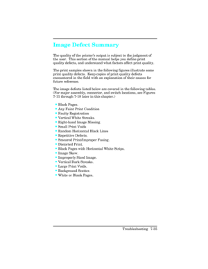Page 265Image Defect Summary               
The quality of the printer’s output is subject to the judgment of
the user.  This section of the manual helps you define print
quality defects, and understand what factors affect print quality.
The print samples shown in the following figures illustrate some
print quality defects.  Keep copies of print quality defects
encountered in the field with an explanation of their causes for
future reference.
The image defects listed below are covered in the following tables....