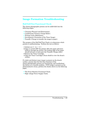 Page 279Image Formation Troubleshooting
Half Self-Test Functional Check  
The electro-photographic process can be subdivided into the
following stages: 
•Cleaning (Physical and Electrostatic).
•Conditioning (Primary Charge Roller).
•Writing (Laser Modulation).
•Development (Formation of the Toner Image).
•Transfer (Charge to transfer the image to paper).
The purpose of the Half Self Test Check is to determine which
process is malfunctioning.  Perform the test as follows:
1Initiate an 05 SELF TEST. 
2Open or...