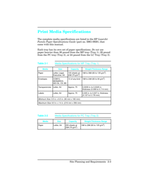 Page 31Print Media Specifications     
The complete media specifications are listed in the HP LaserJet
Family Paper Specifications Guide (part no. 5961-0920), that
came with this manual. 
Each tray has its own set of paper specifications. Do not use
paper heavier than 36 pound from the MP tray (Tray 1), 28 pound
from the PC tray (Tray 2), or 24 pound from the LC Tray (Tray 3).
Media Size Capacity Weight/Thickness Range
Paper Letter, Legal,
Executive, A4100 sheets at
20# (75 g/m
2)16# to 36# (60 to 135 g/m
2)...