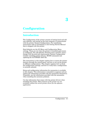 Page 373
Configuration
Introduction
The Configuration of the printer consists of setting hard and soft
user defaults, and setting up the host computer to communicate
with the printer (System Configuration). For installation
instructions refer to Installation in the Getting Started Manual
that is shipped with the printer.
Hard defaults are the I/O Menu and Configuration Menu
settings. These are set when the printer is installed and remain
as configured. The soft defaults (Printing menu and PCL menu)
change with...