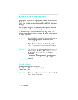 Page 364Removal and Replacement
This section describes the complete disassembly of the Duplexer.
Tasks that must be performed before beginning the procedure are
listed first. Remove the assemblies in the order listed to prevent
damage.
The assembly procedure is the reverse of the removal procedure,
except where specific instructions are provided.
In the removal and replacement procedures that follow, the
number inside the parentheses, such as (4), refers to the number
of screws to remove.
WarningPower OFF the...