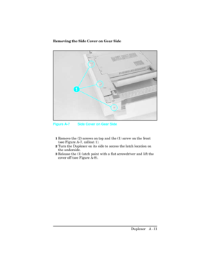 Page 367Removing the Side Cover on Gear Side
1Remove the (2) screws on top and the (1) screw on the front
(see Figure A-7, callout 1).
2Turn the Duplexer on its side to access the latch location on
the underside.
3Release the (1) latch point with a flat screwdriver and lift the
cover off (see Figure A-8).
Figure A-7 Side Cover on Gear Side
Duplexer   A -11 