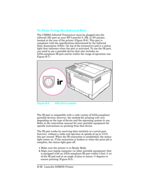 Page 430To Print Using the Infrared Port
The C2929A Infrared Transceiver must be plugged into the
infrared (IR) port on your HP LaserJet 5, 5M, or 5N printer,
located at the rear of the printer (Figure B-6). This port is
compliant with the specifications determined by the Infrared
Data Association (IrDA). On top of the transceiver pod is a status
light that indicates when the port is activated. To use the IR port,
you need to use a portable device that also includes an
IrDA-compliant IR port and be within the...