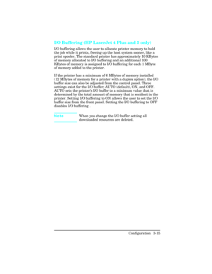 Page 51I/O Buffering (HP LaserJet 4 Plus and 5 only)
I/O buffering allows the user to allocate printer memory to hold
the job while it prints, freeing up the host system sooner, like a
print spooler. The standard printer has approximately 10 KBytes
of memory allocated to I/O buffering and an additional 100
KBytes of memory is assigned to I/O buffering for each 1 MByte
of memory added to the printer.
If the printer has a minimum of 6 MBytes of memory installed
(12 MBytes of memory for a printer with a duplex...