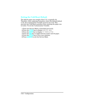 Page 58Setting the Cold Reset Default   
The default paper size outside of the U.S. is typically A4.
Therefore, when replacing Formatters where the desired default
is A4, the Customization Variable must be set to A4. This
prevents the Cold Reset procedure from resetting the paper size
to Letter. To set the Customization Variable:
1Enter the Service Mode as described previously.
2Press the [Menu] key to display SERVICE MENU.
3Press the [Item] key to display CR PAPER=LETTER
4Press the [+/-] key to toggle between...
