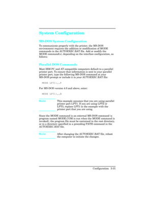 Page 67System Configuration      
MS-DOS System Configuration
To communicate properly with the printer, the MS-DOS
environment requires the addition or modification of MODE
commands in the AUTOEXEC.BAT file. Add or modify the
MODE command(s), depending on the interface configuration, as
follows:
Parallel DOS Commands
Most IBM PC and AT compatible computers default to a parallel
printer port. To ensure that information is sent to your parallel
printer port, type the following MS-DOS command at your
MS-DOS prompt...