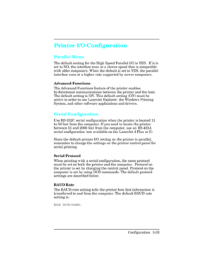 Page 69Printer I/O Configuration
Parallel Menu
The default setting for the High Speed Parallel I/O is YES.  If it is
set to NO, the interface runs at a slower speed that is compatible
with older computers. When the default is set to YES, the parallel
interface runs at a higher rate supported by newer computers.
Advanced Functions   
The Advanced Functions feature of the printer enables
bi-directional communications between the printer and the host.
The default setting is ON. This default setting (ON) must be...