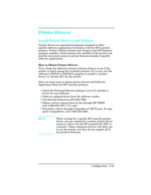 Page 77Printer Drivers
Install Printer Drivers and Utilities 
Printer drivers are specialized programs designed to allow
specific software applications to function with the HP LaserJet
printers. Printer utilities include such things as the HP Explorer
program modules, which enhance the usability of the printer and
provide convenient access to printer features outside of specific
software applications.
How to Obtain Printer Drivers
First, check the software’s printer selection feature to see if the
printer is...