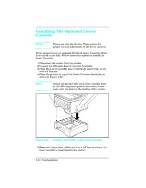 Page 80Installing The Optional Lower
Cassette   
NotePlease see also the Service Notes section for
proper use and adjustment of the lower cassette.
These printers have an optional 500-sheet Lower Cassette which
is installed in the field. Follow these instructions to install the
Lower Cassette.
1Disconnect the cables from the printer.
2Unpack the 500-sheet Lower Cassette Assembly.
3Place the Lower Cassette base (without its paper tray) in the
selected location.
4Place the printer on top of the Lower Cassette...