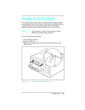 Page 85Envelope Feeder Installation
For complete information about installing the Envelope Feeder,
see Envelope Feeder User’s Guide. This guide is provided with the
envelope feeder. The instructions below are not intended to
replace the information of the Envelope Feeder User’s Guide.  
NoteThe LaserJet 4, 4 Plus, and 5 printers all use
different envelope feeder products.
To install the Envelope Feeder:
1Turn OFF the printer.
2Open the MP tray.
3Remove the black plastic cover from inside the printer (see
Figure...