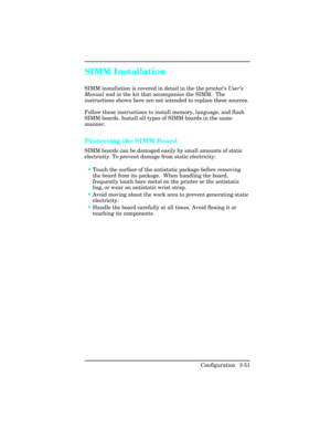 Page 87SIMM Installation
SIMM installation is covered in detail in the the printer’s User’s
Manual and in the kit that accompanies the SIMM.  The
instructions shown here are not intended to replace these sources.
Follow these instructions to install memory, language, and flash
SIMM boards. Install all types of SIMM boards in the same
manner.
Protecting the SIMM Board 
SIMM boards can be damaged easily by small amounts of static
electricity. To prevent damage from static electricity:
•Touch the surface of the...