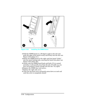 Page 923Hold the SIMM board at a 30-degree angle to the slot and
push the edge of the board evenly and firmly into the slot (see
Figure 3-25 callout (A) ).
4Rotate the SIMM board to the right until the board “clicks”
into the metal locking tabs, securing the board into place (see
Figure 3-25 callout (B)).
5Gently rock the SIMM board back and forth. If it is seated
correctly, it will not lift away from the slot. If it lifts up, you
have not pushed it firmly enough into the slot. Try again.  
6Replace the SIMM...