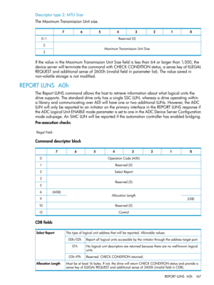 Page 167Descriptortype2:MTUSize
TheMaximumTransmissionUnitsize.
01234567
Reserved(0)0–1
MaximumTransmissionUnitSize2
3
IfthevalueintheMaximumTransmissionUnitSizefieldislessthan64orlargerthan1,500,the
deviceserverwillterminatethecommandwithCHECKCONDITIONstatus,asensekeyofILLEGAL
REQUESTandadditionalsenseof2600h(invalidfieldinparameterlist).Thevaluesavedin
non-volatilestorageisnotmodified.
REPORTLUNSA0h
TheReportLUNScommandallowsthehosttoretrieveinformationaboutwhatlogicalunitsthe...