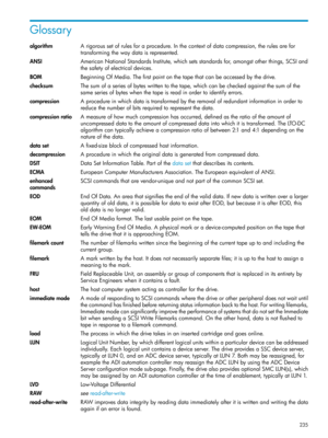 Page 235Glossary
algorithmArigoroussetofrulesforaprocedure.Inthecontextofdatacompression,therulesarefor
transformingthewaydataisrepresented.
ANSIAmericanNationalStandardsInstitute,whichsetsstandardsfor,amongstotherthings,SCSIand
thesafetyofelectricaldevices.
BOMBeginningOfMedia.Thefirstpointonthetapethatcanbeaccessedbythedrive.
checksumThesumofaseriesofbyteswrittentothetape,whichcanbecheckedagainstthesumofthe
sameseriesofbyteswhenthetapeisreadinordertoidentifyerrors....