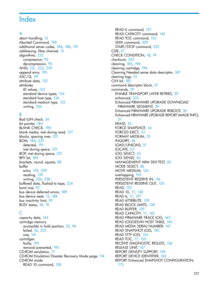Page 237Index
A
aborthandling,13
AbortedCommand,190
additionalsensecodes,184, 186, 191
addressing,fibrechannel,15
algorithms,235
compression,95
decompression,95
ANSI,231, 233, 235
appenderror,195
ASC/Q,191
attributedata,132
attributes
IDvalues,133
standarddevicetypes,134
standardhosttype,136
standardmediumtype,135
writing,226
B
BadLUNcheck,24
bitpointer,184
BLANKCHECK,190
blankmedia,metduringread,127
blocks,spacingover,221
BOM,184, 235
detected,191
metduringspace,221
BOP,metduringspace,221
BPVbit,184...