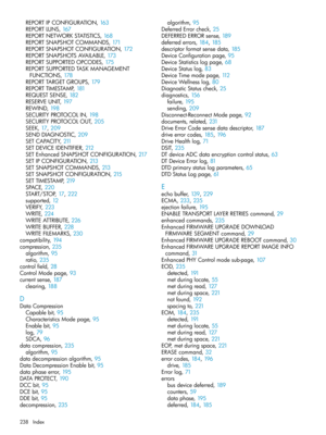 Page 238REPORTIPCONFIGURATION,163
REPORTLUNS,167
REPORTNETWORKSTATISTICS,168
REPORTSNAPSHOTCOMMANDS,171
REPORTSNAPSHOTCONFIGURATION,172
REPORTSNAPSHOTSAVAILABLE,173
REPORTSUPPORTEDOPCODES,175
REPORTSUPPORTEDTASKMANAGEMENT
FUNCTIONS,178
REPORTTARGETGROUPS,179
REPORTTIMESTAMP,181
REQUESTSENSE,182
RESERVEUNIT,197
REWIND,198
SECURITYPROTOCOLIN,198
SECURITYPROTOCOLOUT,205
SEEK,17, 209
SENDDIAGNOSTIC,209
SETCAPACITY,211
SETDEVICEIDENTIFIER,212
SETEnhancedSNAPSHOTCONFIGURATION,217
SETIPCONFIGURATION,213...