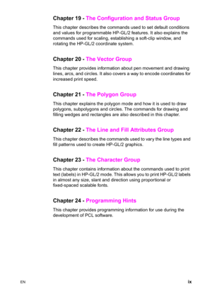 Page 11EN ix
Chapter 19 - The Configuration and Status Group 
This chapter describes the commands used to set default conditions 
and values for programmable HP-GL/2 features. It also explains the 
commands used for scaling, establishing a soft-clip window, and 
rotating the HP-GL/2 coordinate system. 
Chapter 20 - The Vector Group 
This chapter provides information about pen movement and drawing 
lines, arcs, and circles. It also covers a way to encode coordinates for 
increased print speed. 
Chapter 21 - The...