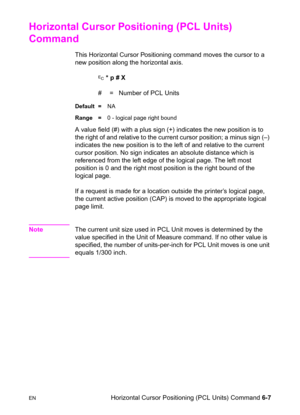 Page 101ENHorizontal Cursor Positioning (PCL Units) Command 6-7
Horizontal Cursor Positioning (PCL Units) 
Command 
This Horizontal Cursor Positioning command moves the cursor to a 
new position along the horizontal axis.
? * p # X
#  =   Number of PCL Units
Default =NA
Range =0 - logical page right bound
A value field (#) with a plus sign (+) indicates the new position is to 
the right of and relative to the current cursor position; a minus sign (–) 
indicates the new position is to the left of and relative to...