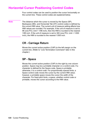 Page 1026-8   Cursor PositioningEN
Horizontal Cursor Positioning Control Codes 
Four control codes can be used to position the cursor horizontally on 
the current line. These control codes are explained below.
NoteThe distance which the cursor is moved by the Space (SP), 
Backspace (BS), and Horizontal Tab (HT) control codes is defined by 
the current HMI value. The current unit of measure setting affects how 
HMI values are rounded. For example, if the unit of measure is set to 
96 (one PCL Unit = 1/96 inch),...