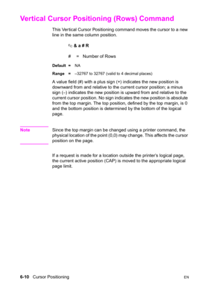 Page 1046-10   Cursor PositioningEN
Vertical Cursor Positioning (Rows) Command 
This Ver tical Cursor Positioning command moves the cursor to a new 
line in the same column position.
? & a # R
#  =   Number of Rows
Default =NA
Range =–32767 to 32767 (valid to 4 decimal places)
A value field (#) with a plus sign (+) indicates the new position is 
downward from and relative to the current cursor position; a minus 
sign (–) indicates the new position is upward from and relative to the 
current cursor position. No...