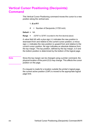 Page 105ENVertical Cursor Positioning (Decipoints) Command 6-11
Vertical Cursor Positioning (Decipoints) 
Command      
This Ver tical Cursor Positioning command moves the cursor to a new 
position along the vertical axis.
? & a # V
#  =   Number of Decipoints (1/720 inch)
Default =NA
Range = –32767 to 32767 (rounded to the first decimal place)
A value field (#) with a plus sign (+) indicates the new position is 
downward from and relative to the current cursor position; a minus 
sign (–) indicates the new...