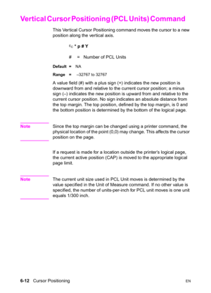 Page 1066-12   Cursor PositioningEN
Vertical Cursor Positioning (PCL Units) Command      
This Ver tical Cursor Positioning command moves the cursor to a new 
position along the vertical axis.
? * p # Y
#  =   Number of PCL Units
Default =NA
Range = –32767 to 32767
A value field (#) with a plus sign (+) indicates the new position is 
downward from and relative to the current cursor position; a minus 
sign (–) indicates the new position is upward from and relative to the 
current cursor position. No sign...