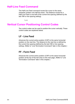 Page 107ENHalf-Line Feed Command 6-13
Half-Line Feed Command     
The Half-Line Feed command moves the cursor to the same 
character position one half-line down. The distance moved for a 
Half-Line Feed is one-half of the current line spacing (defined by the 
last VMI or line spacing setting).
? =       
Vertical Cursor Positioning Control Codes 
Two control codes can be used to position the cursor vertically. These 
control codes are explained below.
LF - Line Feed
Advances the current active position (CAP) to...