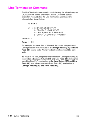 Page 1086-14   Cursor PositioningEN
Line Termination Command 
The Line Termination command controls the way the printer interprets 
CR, LF, and FF control characters. All CR, LF and FF control 
characters received after the Line Termination Command are 
interpreted as shown below.
? & k # G 
#  =   0- CR=CR; LF=LF; FF=FF
   1 - CR=CR-LF; LF=LF; FF=FF
   2 - CR=CR; LF=CR-LF; FF=CR-FF
   3 - CR=CR-LF; LF=CR-LF; FF=CR-FF
Default =0
Range =0-3
For example, if a value field of 1 is sent, the printer interprets each...