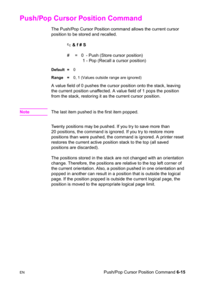 Page 109ENPush/Pop Cursor Position Command 6-15
Push/Pop Cursor Position Command 
The Push/Pop Cursor Position command allows the current cursor 
position to be stored and recalled.
? & f # S
#  =   0  - Push (Store cursor position)
     1 - Pop (Recall a cursor position)
Default =0
Range =0, 1 (Values outside range are ignored)
A value field of 0 pushes the cursor position onto the stack, leaving 
the current position unaffected. A value field of 1 pops the position 
from the stack, restoring it as the current...