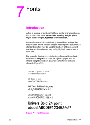 Page 111ENIntroduction  7-1
7
Fonts
Introduction   
A font is a group of symbols that have similar characteristics. A 
font is described by its symbol set, spacing, height, pitch, 
style, stroke weight, typeface and orientation.
A typical document is printed using several fonts. A large font 
may be used for the title and chapter headings of a document, a 
standard size font may be used for the body of the document, 
and key words or phrases may be highlighted, using a bold or 
italic font.
For example, this...