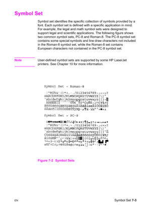 Page 113ENSymbol Set 7-3
Symbol Set   
Symbol set identifies the specific collection of symbols provided by a 
font. Each symbol set is defined with a specific application in mind. 
For example, the legal and math symbol sets were designed to 
support legal and scientific applications. The following figure shows 
two common symbol sets, PC-8 and Roman-8. The PC-8 symbol set 
contains some special symbols and line draw characters not included 
in the Roman-8 symbol set, while the Roman-8 set contains 
European...