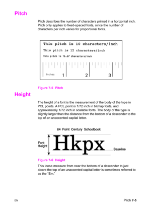 Page 115ENPitch 7-5
Pitch     
Pitch describes the number of characters printed in a horizontal inch. 
Pitch only applies to fixed-spaced fonts, since the number of 
characters per inch varies for proportional fonts.
Figure 7-5 Pitch
Height      
The height of a font is the measurement of the body of the type in 
PCL points. A PCL point is 1/72 inch in bitmap fonts, and 
approximately 1/72 inch in scalable fonts. The body of the type is 
slightly larger than the distance from the bottom of a descender to the...