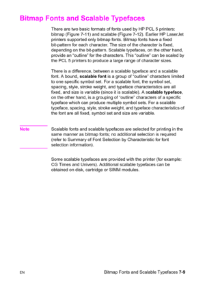 Page 119ENBitmap Fonts and Scalable Typefaces 7-9
Bitmap Fonts and Scalable Typefaces       
There are two basic formats of fonts used by HP PCL 5 printers: 
bitmap (Figure 7-11) and scalable (Figure 7-12). Earlier HP LaserJet 
printers supported only bitmap fonts. Bitmap fonts have a fixed 
bit-pattern for each character. The size of the character is fixed, 
depending on the bit-pattern. Scalable typefaces, on the other hand, 
provide an “outline” for the characters. This “outline” can be scaled by 
the PCL 5...