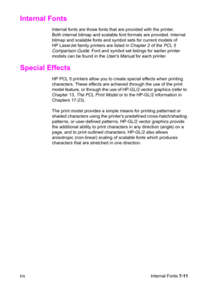 Page 121ENInternal Fonts 7-11
Internal Fonts   
Internal fonts are those fonts that are provided with the printer. 
Both internal bitmap and scalable font formats are provided. Internal 
bitmap and scalable fonts and symbol sets for current models of 
HP LaserJet family printers are listed in Chapter 2 of the PCL 5 
Comparison Guide. Font and symbol set listings for earlier printer 
models can be found in the User’s Manual for each printer.
Special Effects    
HP PCL 5 printers allow you to create special...