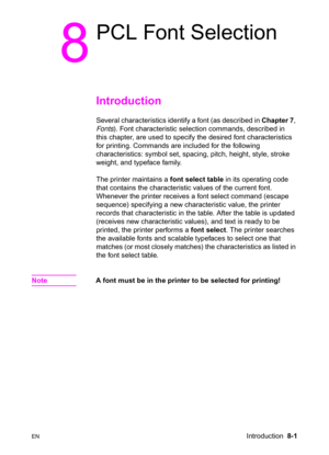Page 123ENIntroduction  8-1
8
PCL Font Selection  
Introduction      
Several characteristics identify a font (as described in Chapter 7, 
Fonts). Font characteristic selection commands, described in 
this chapter, are used to specify the desired font characteristics 
for printing. Commands are included for the following 
characteristics: symbol set, spacing, pitch, height, style, stroke 
weight, and typeface family.  
The printer maintains a font select table in its operating code 
that contains the...