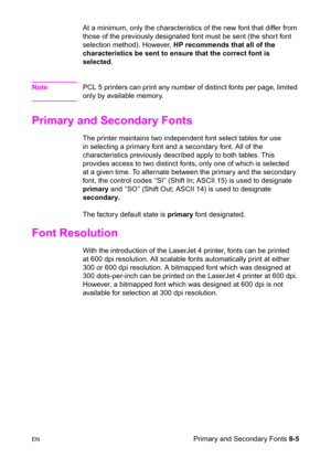 Page 127ENPrimary and Secondary Fonts 8-5 At a minimum, only the characteristics of the new font that differ from 
those of the previously designated font must be sent (the short font 
selection method). However, HP recommends that all of the 
characteristics be sent to ensure that the correct font is 
selected.
NotePCL 5 printers can print any number of distinct fonts per page, limited 
only by available memory.
Primary and Secondary Fonts 
The printer maintains two independent font select tables for use 
in...