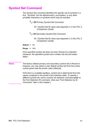 Page 1288-6   PCL Font SelectionEN
Symbol Set Command 
The Symbol Set command identifies the specific set of symbols in a 
font. “Symbols” are the alphanumeric, punctuation, or any other 
printable characters or symbols which may be included.
E
C ( ID Primary Symbol Set Command
ID = Symbol Set ID value (see Appendix C in the PCL 5 
Comparison Guide)
E
C ) ID Secondary Symbol Set Command
ID = Symbol Set ID value (see Appendix C in the PCL 5 
Comparison Guide).
Default =8U
Range =N/A
If the specified symbol set...