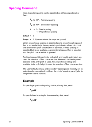 Page 131ENSpacing Command 8-9
Spacing Command 
Inter-character spacing can be specified as either proportional or 
fixed.
E
C ( s # P -  Primary spacing
E
C ) s # P -  Secondary spacing 
#  =  0 - Fixed spacing
    1 - Proportional spacing 
Default =0
Range =0, 1 (values outside the range are ignored)
When propor tional spacing is specified and a proportionally-spaced 
font is not available (in the requested symbol set), a fixed pitch font 
with the current pitch specification is selected. If fixed spacing is...