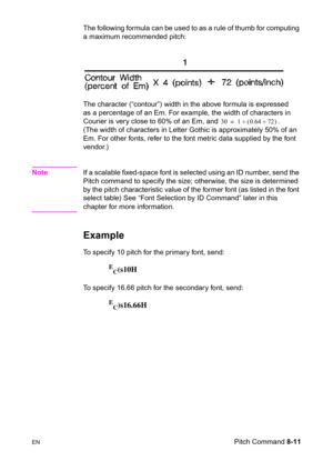 Page 133ENPitch Command 8-11 The following formula can be used to as a rule of thumb for computing 
a maximum recommended pitch:
The character (“contour”) width in the above formula is expressed 
as a percentage of an Em. For example, the width of characters in 
Courier is very close to 60% of an Em, and  . 
(The width of characters in Letter Gothic is approximately 50% of an 
Em. For other fonts, refer to the font metric data supplied by the font 
vendor.)
NoteIf a scalable fixed-space font is selected using an...