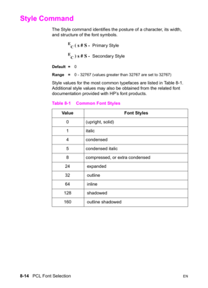 Page 1368-14   PCL Font SelectionEN
Style Command 
The Style command identifies the posture of a character, its width, 
and structure of the font symbols.
E
C ( s # S -  Primary Style
E
C ) s # S -  Secondary Style 
Default =0
Range =0 - 32767 (values greater than 32767 are set to 32767)
Style values for the most common typefaces are listed in Table 8-1. 
Additional style values may also be obtained from the related font 
documentation provided with HP’s font products.
Table 8-1 Common Font Styles
Value  Font...